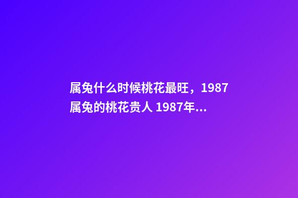 属兔什么时候桃花最旺，1987属兔的桃花贵人 1987年属兔的桃花运，1987年属兔2022 年运势